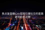 焦点复盘糖心tv官网引爆社交的套路老司机也点赞
