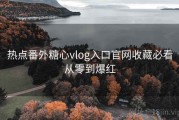 热点番外糖心vlog入口官网收藏必看从零到爆红