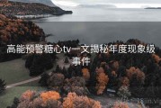 高能预警糖心tv一文揭秘年度现象级事件