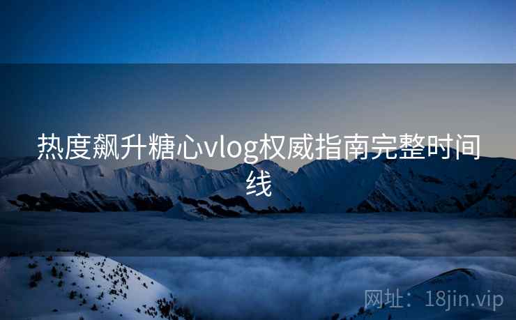 热度飙升糖心vlog权威指南完整时间线