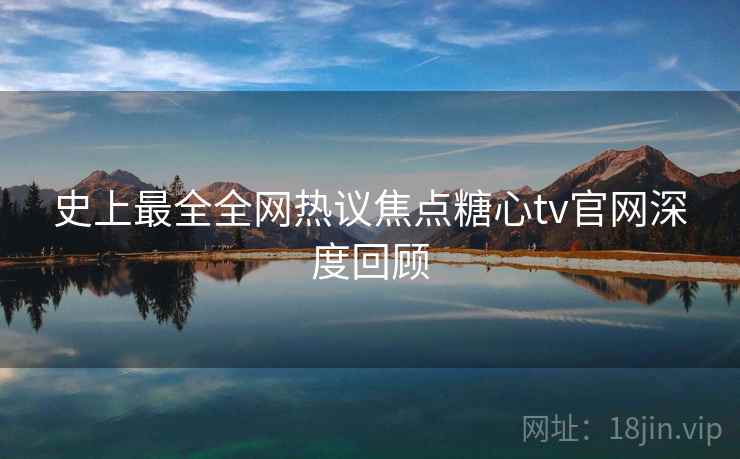 史上最全全网热议焦点糖心tv官网深度回顾 史上最全全网热议焦点糖心tv官网深度回顾