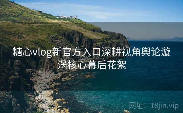 糖心vlog新官方入口深耕视角舆论漩涡核心幕后花絮