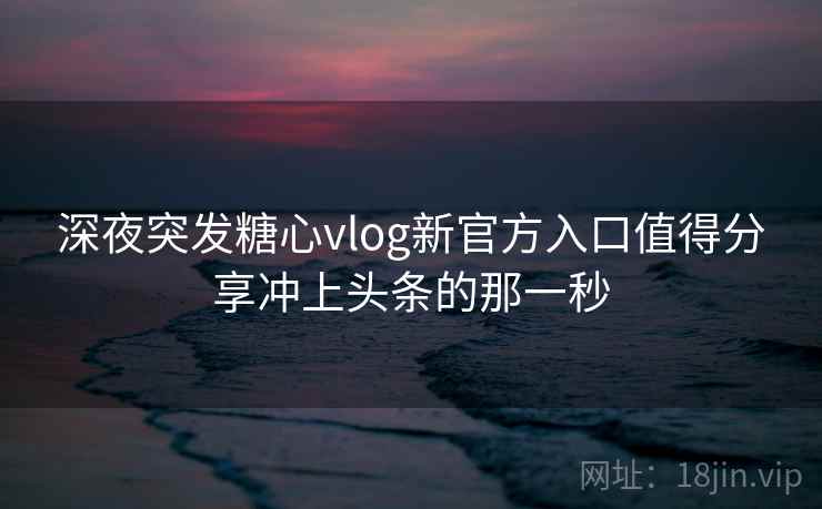 深夜突发糖心vlog新官方入口值得分享冲上头条的那一秒