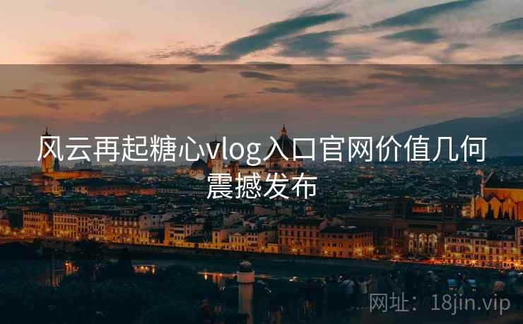 风云再起糖心vlog入口官网价值几何震撼发布 风云再起糖心vlog入口官网价值几何震撼发布