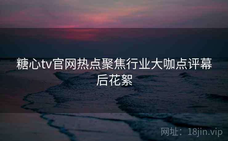 糖心tv官网热点聚焦行业大咖点评幕后花絮 糖心tv官网热点聚焦行业大咖点评幕后花絮