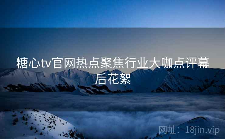 糖心tv官网热点聚焦行业大咖点评幕后花絮 糖心tv官网热点聚焦行业大咖点评幕后花絮