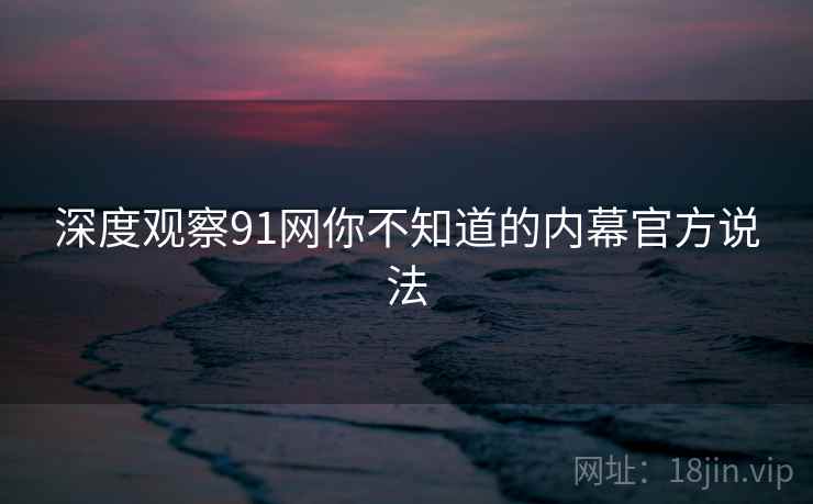 深度观察91网你不知道的内幕官方说法 深度观察91网你不知道的内幕官方说法