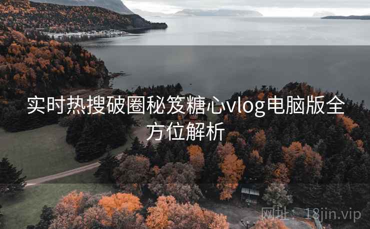 实时热搜破圈秘笈糖心vlog电脑版全方位解析 实时热搜破圈秘笈糖心vlog电脑版全方位解析