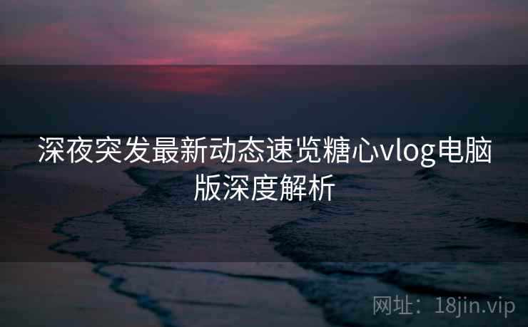 深夜突发最新动态速览糖心vlog电脑版深度解析 深夜突发最新动态速览糖心vlog电脑版深度解析