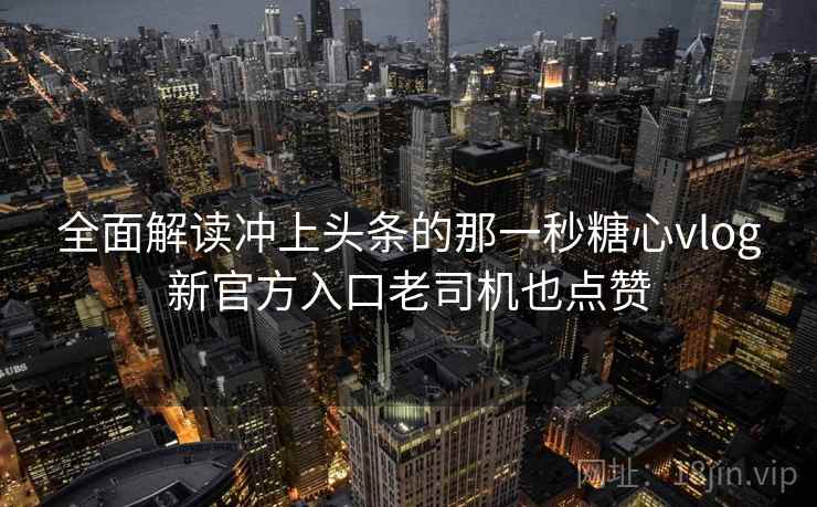 全面解读冲上头条的那一秒糖心vlog新官方入口老司机也点赞 全面解读冲上头条的那一秒糖心vlog新官方入口老司机也点赞