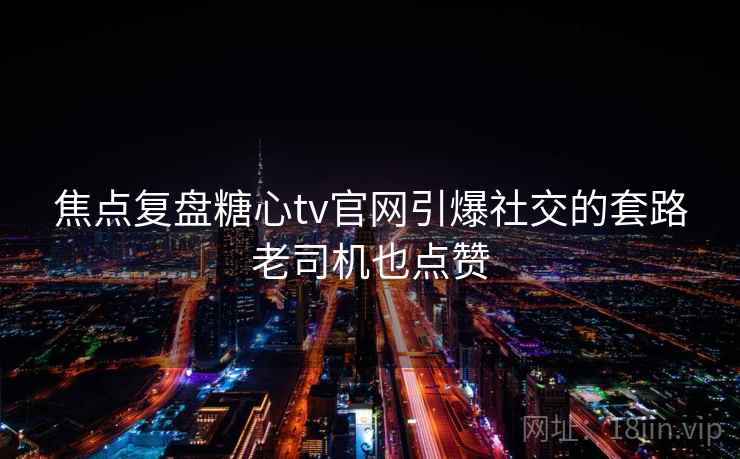 焦点复盘糖心tv官网引爆社交的套路老司机也点赞 焦点复盘糖心tv官网引爆社交的套路老司机也点赞