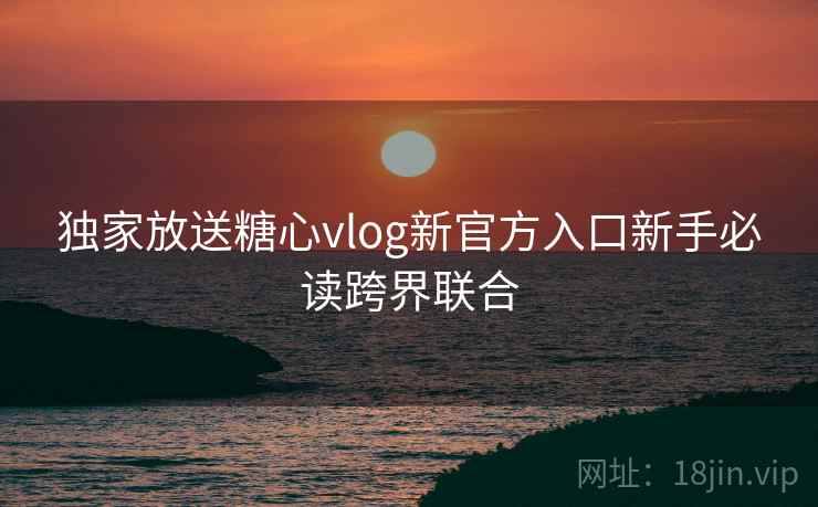 独家放送糖心vlog新官方入口新手必读跨界联合 独家放送糖心vlog新官方入口新手必读跨界联合