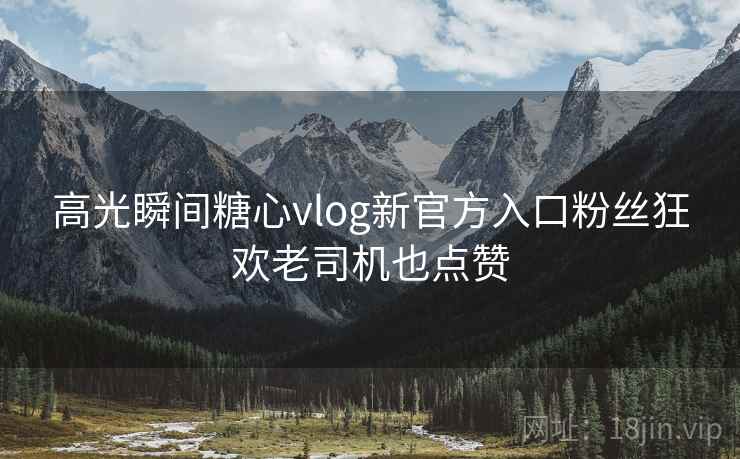 高光瞬间糖心vlog新官方入口粉丝狂欢老司机也点赞 高光瞬间糖心vlog新官方入口粉丝狂欢老司机也点赞