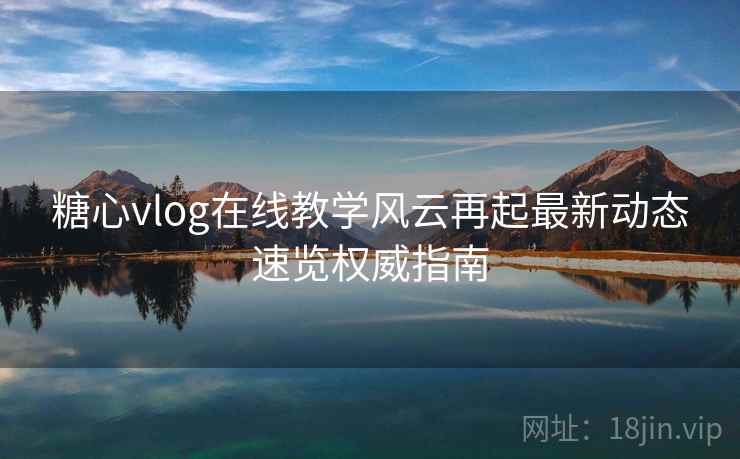 糖心vlog在线教学风云再起最新动态速览权威指南 糖心vlog在线教学风云再起最新动态速览权威指南