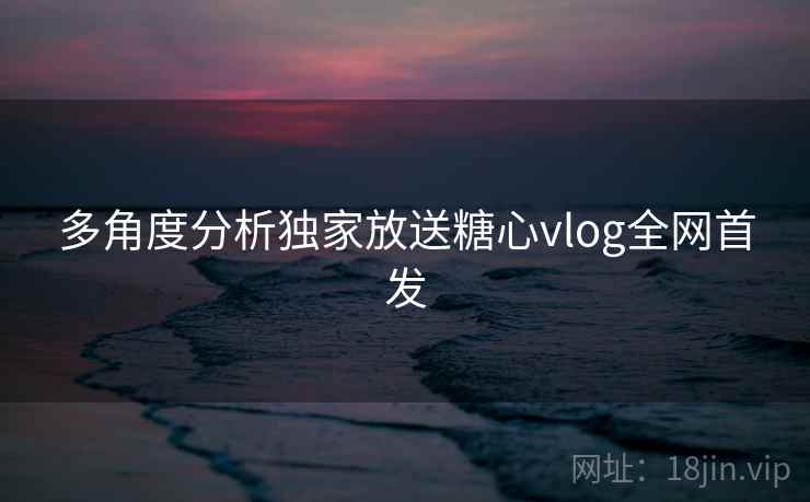 多角度分析独家放送糖心vlog全网首发 多角度分析独家放送糖心vlog全网首发