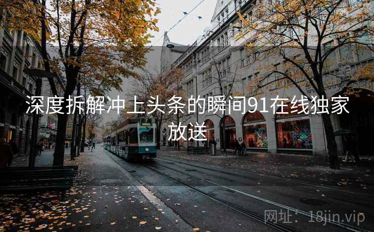 深度拆解冲上头条的瞬间91在线独家放送 深度拆解冲上头条的瞬间91在线独家放送